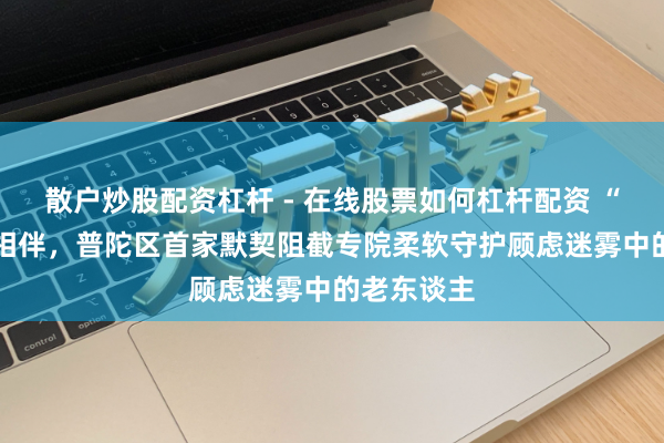 散户炒股配资杠杆 - 在线股票如何杠杆配资 “老同学” 相伴，普陀区首家默契阻截专院柔软守护顾虑迷雾中的老东谈主