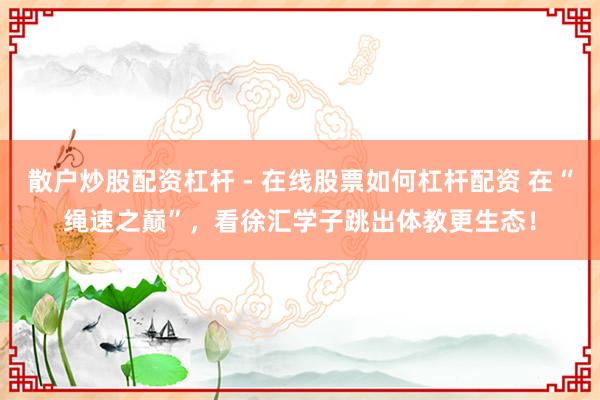 散户炒股配资杠杆 - 在线股票如何杠杆配资 在“绳速之巅”，看徐汇学子跳出体教更生态！