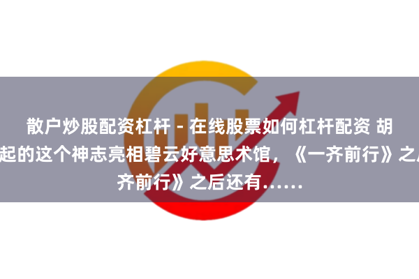 散户炒股配资杠杆 - 在线股票如何杠杆配资 胡歌陈龙等发起的这个神志亮相碧云好意思术馆，《一齐前行》之后还有……