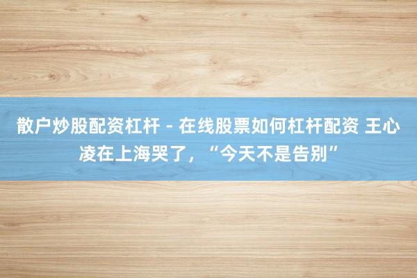 散户炒股配资杠杆 - 在线股票如何杠杆配资 王心凌在上海哭了，“今天不是告别”