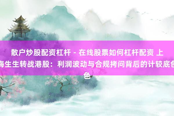 散户炒股配资杠杆 - 在线股票如何杠杆配资 上海生生转战港股：利润波动与合规拷问背后的计较底色