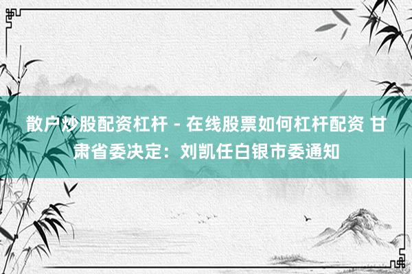 散户炒股配资杠杆 - 在线股票如何杠杆配资 甘肃省委决定：刘凯任白银市委通知