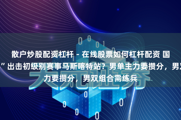 散户炒股配资杠杆 - 在线股票如何杠杆配资 国乒为何“重兵”出击初级别赛事马斯喀特站？男单主力要攒分，男双组合需练兵