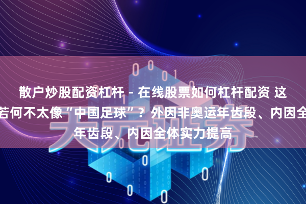 散户炒股配资杠杆 - 在线股票如何杠杆配资 这支中国U23若何不太像“中国足球”？外因非奥运年齿段、内因全体实力提高