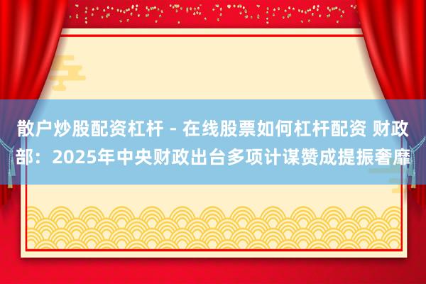散户炒股配资杠杆 - 在线股票如何杠杆配资 财政部：2025年中央财政出台多项计谋赞成提振奢靡
