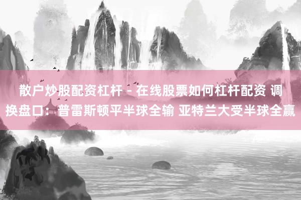 散户炒股配资杠杆 - 在线股票如何杠杆配资 调换盘口：普雷斯顿平半球全输 亚特兰大受半球全赢
